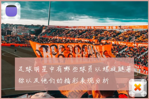 足球明星中有哪些球员以螺旋腿著称以及他们的精彩表现分析