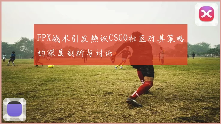 FPX战术引发热议CSGO社区对其策略的深度剖析与讨论