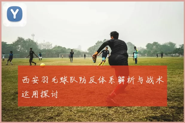 西安羽毛球队防反体系解析与战术运用探讨