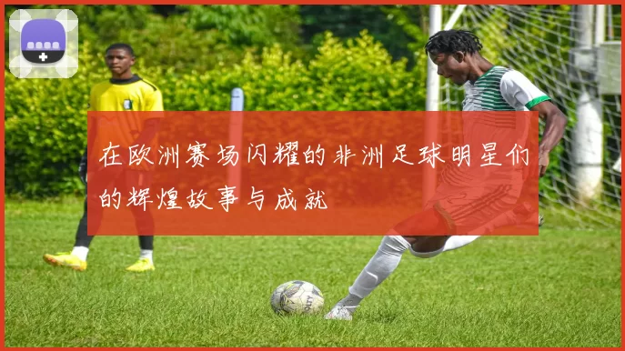 在欧洲赛场闪耀的非洲足球明星们的辉煌故事与成就