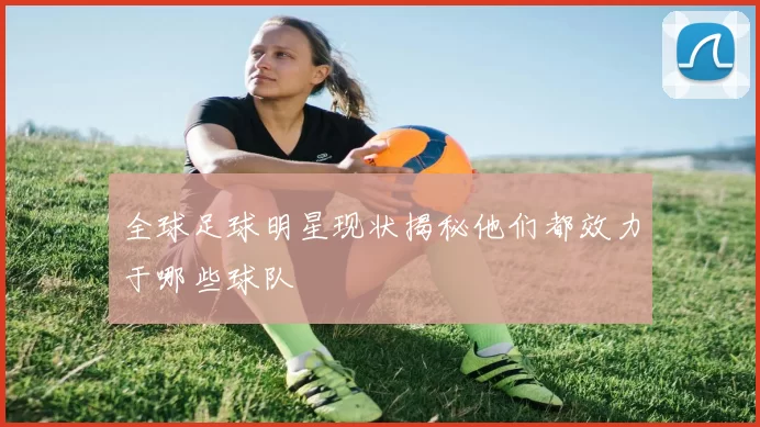 全球足球明星现状揭秘他们都效力于哪些球队