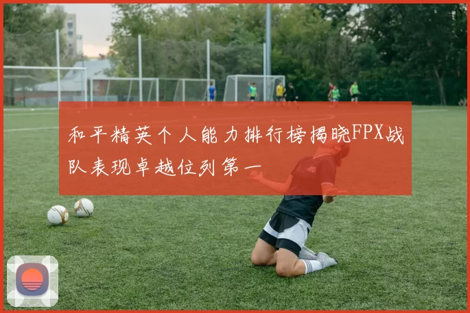 和平精英个人能力排行榜揭晓FPX战队表现卓越位列第一
