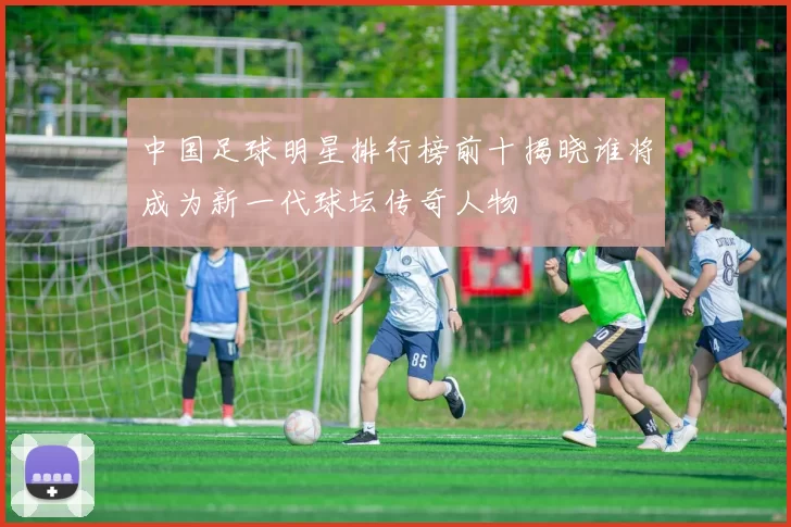 中国足球明星排行榜前十揭晓谁将成为新一代球坛传奇人物