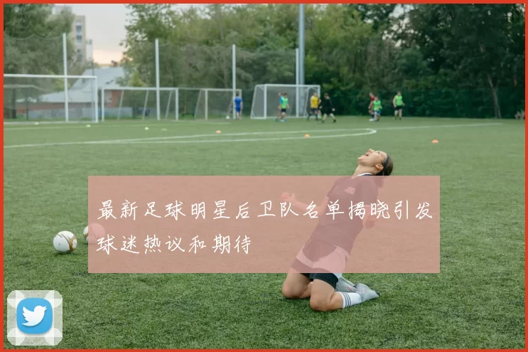 最新足球明星后卫队名单揭晓引发球迷热议和期待