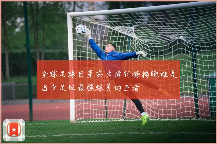 全球足球巨星实力排行榜揭晓谁是当今足坛最强球员的王者