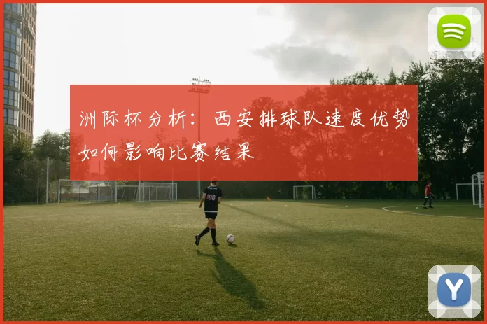 洲际杯分析：西安排球队速度优势如何影响比赛结果