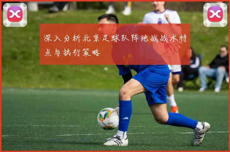 深入分析北京足球队阵地战战术特点与执行策略