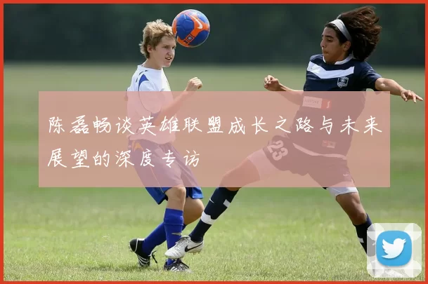 陈磊畅谈英雄联盟成长之路与未来展望的深度专访