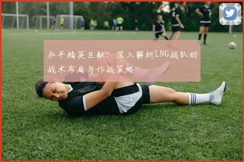 和平精英巨献：深入解析LNG战队的战术布局与作战策略