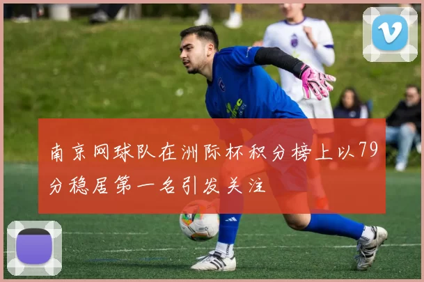 南京网球队在洲际杯积分榜上以79分稳居第一名引发关注