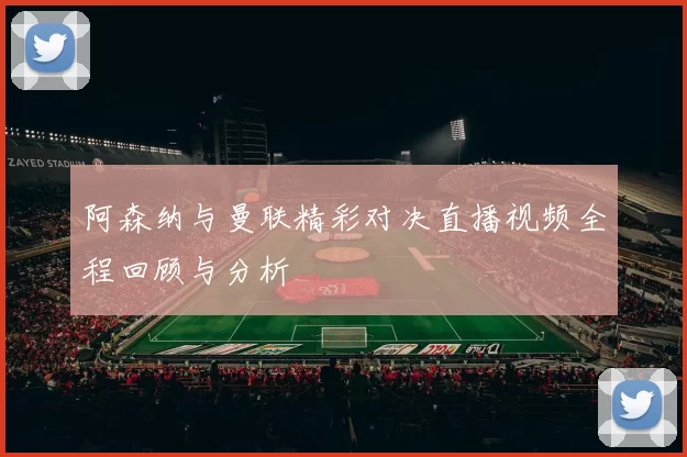 阿森纳与曼联精彩对决直播视频全程回顾与分析