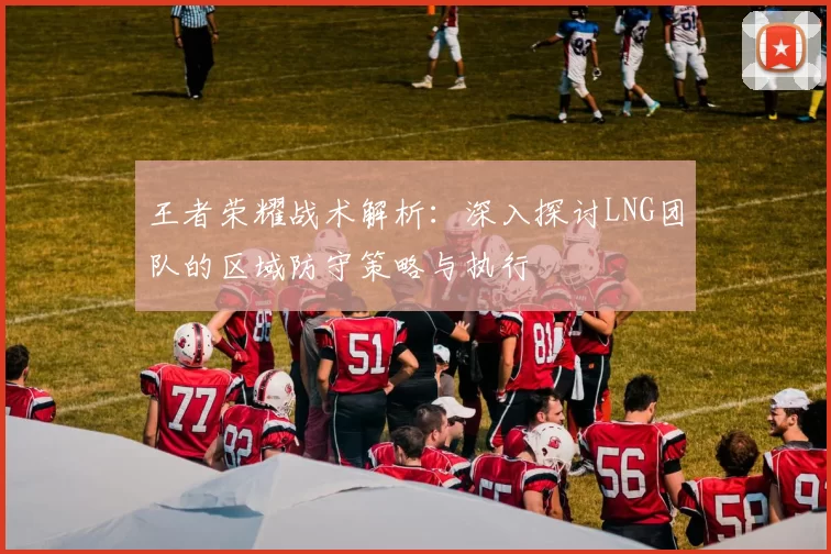 王者荣耀战术解析：深入探讨LNG团队的区域防守策略与执行