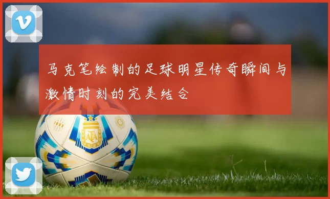 马克笔绘制的足球明星传奇瞬间与激情时刻的完美结合