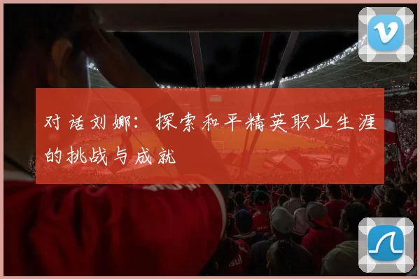对话刘娜：探索和平精英职业生涯的挑战与成就