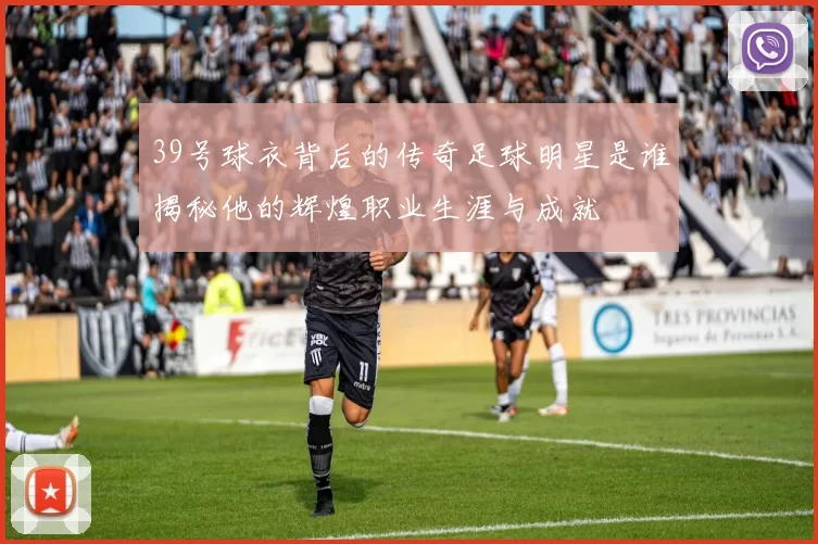 39号球衣背后的传奇足球明星是谁揭秘他的辉煌职业生涯与成就
