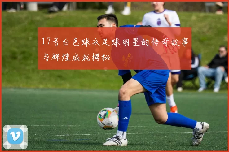 17号白色球衣足球明星的传奇故事与辉煌成就揭秘