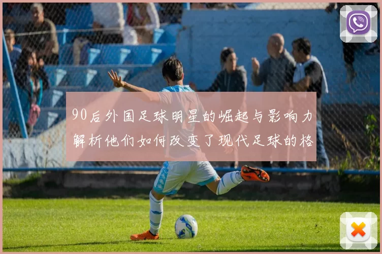 90后外国足球明星的崛起与影响力解析他们如何改变了现代足球的格局与风潮
