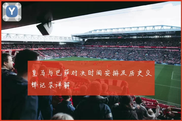 皇马与巴萨对决时间安排及历史交锋记录详解