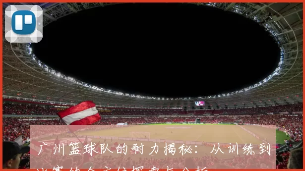 广州篮球队的耐力揭秘：从训练到比赛的全方位探索与分析