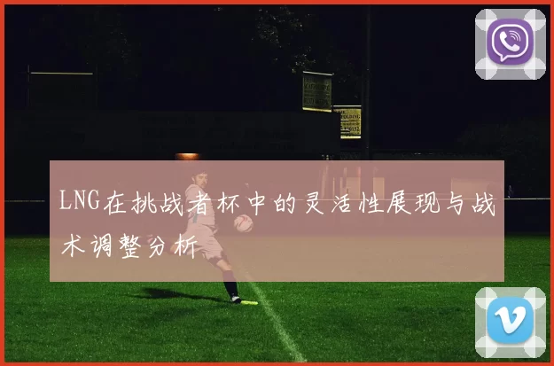 LNG在挑战者杯中的灵活性展现与战术调整分析