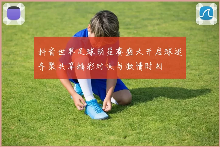 抖音世界足球明星赛盛大开启球迷齐聚共享精彩对决与激情时刻