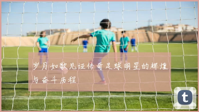 岁月如歌见证传奇足球明星的辉煌与奋斗历程