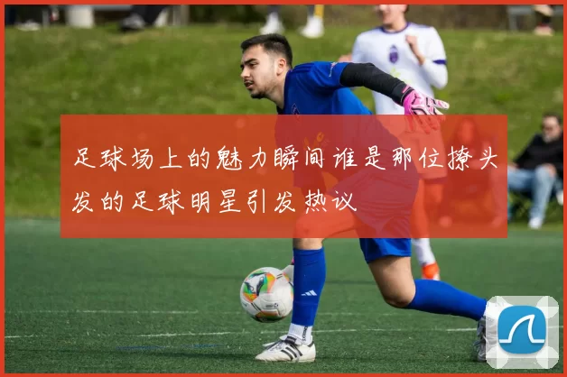 足球场上的魅力瞬间谁是那位撩头发的足球明星引发热议