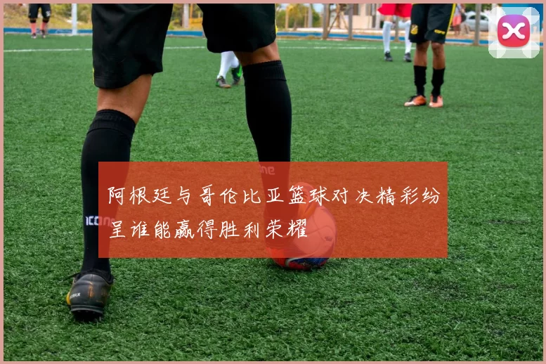 阿根廷与哥伦比亚篮球对决精彩纷呈谁能赢得胜利荣耀