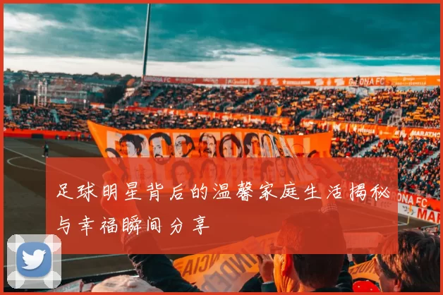 足球明星背后的温馨家庭生活揭秘与幸福瞬间分享
