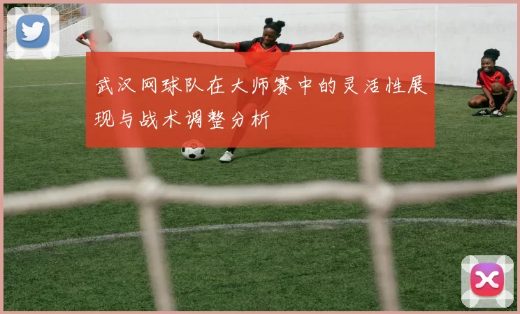 武汉网球队在大师赛中的灵活性展现与战术调整分析