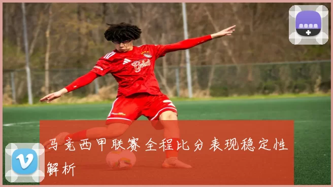 马竞西甲联赛全程比分表现稳定性解析