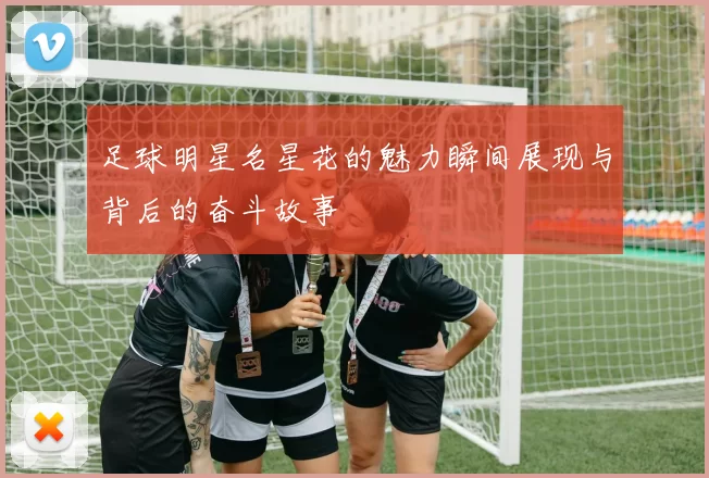 足球明星名星花的魅力瞬间展现与背后的奋斗故事