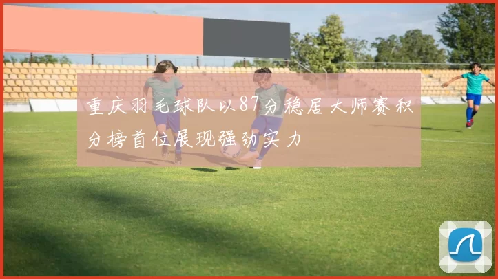 重庆羽毛球队以87分稳居大师赛积分榜首位展现强劲实力