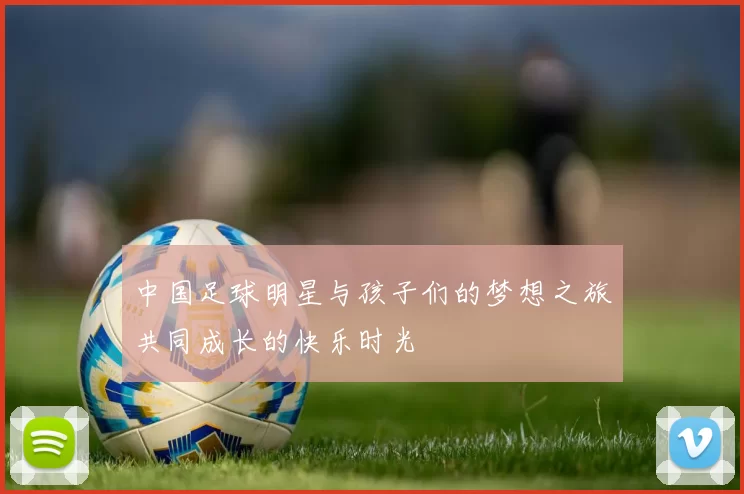 中国足球明星与孩子们的梦想之旅共同成长的快乐时光