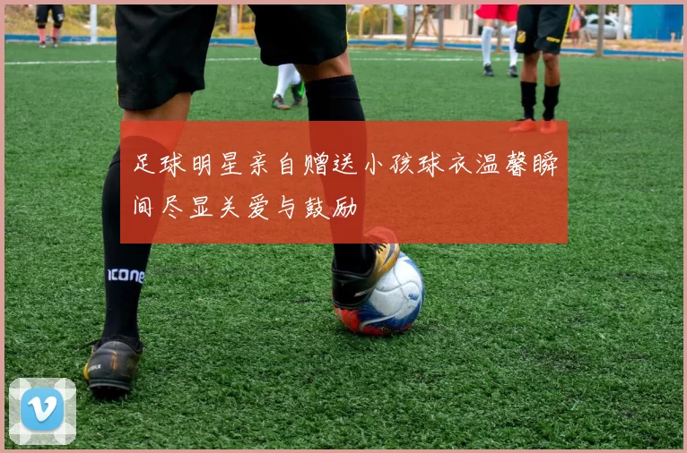 足球明星亲自赠送小孩球衣温馨瞬间尽显关爱与鼓励