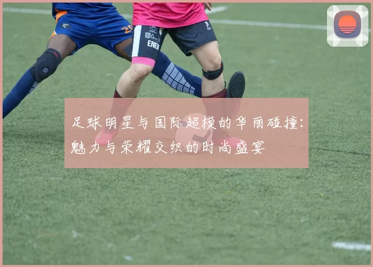 足球明星与国际超模的华丽碰撞：魅力与荣耀交织的时尚盛宴