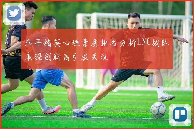 和平精英心理素质排名分析LNG战队表现创新高引发关注