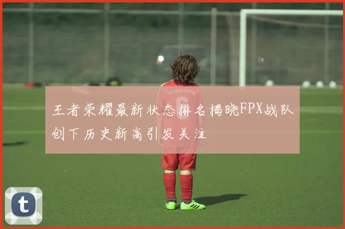 王者荣耀最新状态排名揭晓FPX战队创下历史新高引发关注