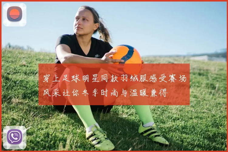 穿上足球明星同款羽绒服感受赛场风采让你冬季时尚与温暖兼得