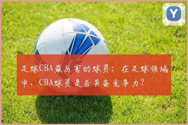 足球CBA最厉害的球员：在足球领域中，CBA球员是否具备竞争力？