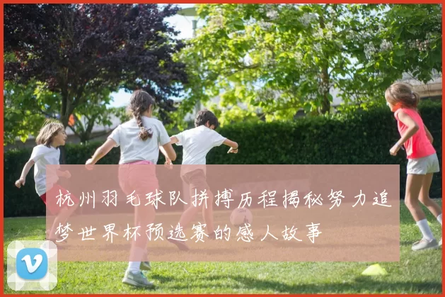 杭州羽毛球队拼搏历程揭秘努力追梦世界杯预选赛的感人故事