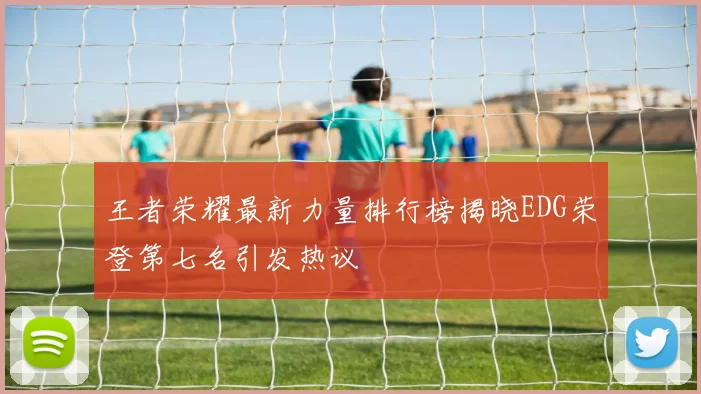 王者荣耀最新力量排行榜揭晓EDG荣登第七名引发热议