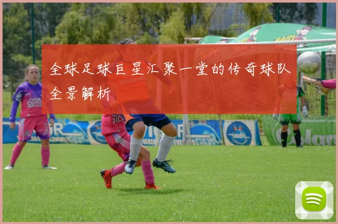 全球足球巨星汇聚一堂的传奇球队全景解析