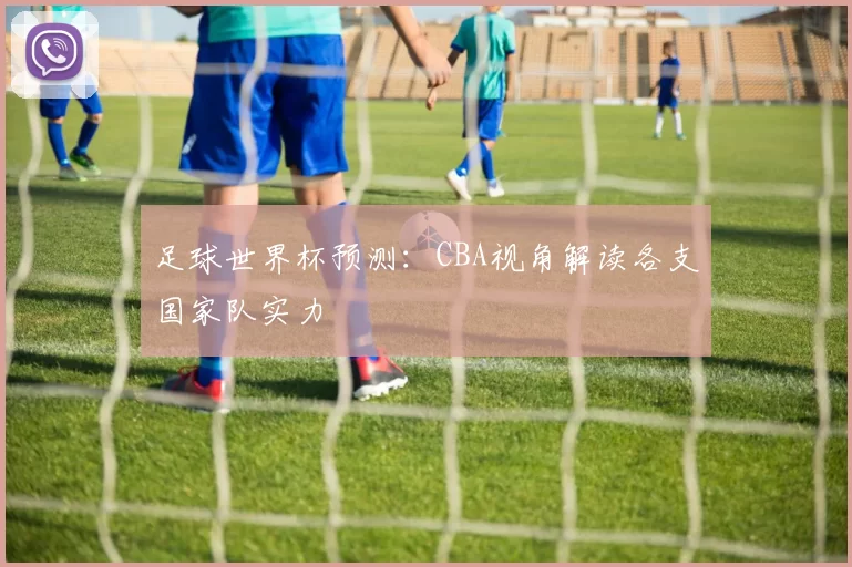 足球世界杯预测：CBA视角解读各支国家队实力