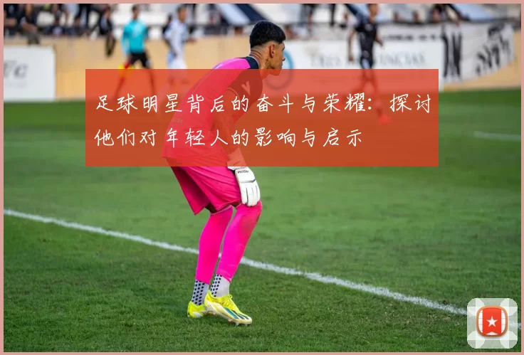 足球明星背后的奋斗与荣耀：探讨他们对年轻人的影响与启示