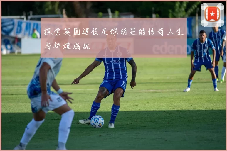 探索英国退役足球明星的传奇人生与辉煌成就