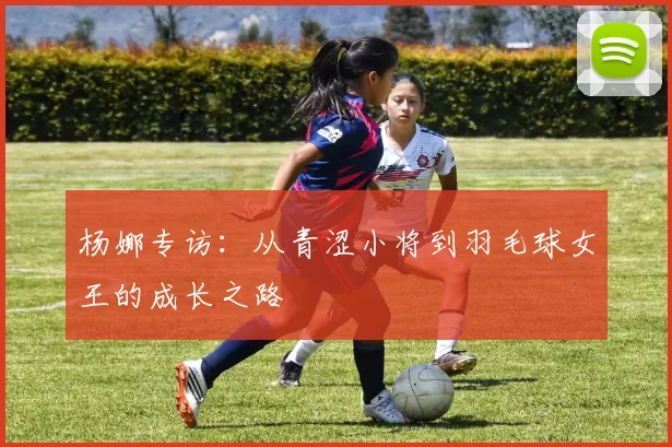 杨娜专访：从青涩小将到羽毛球女王的成长之路