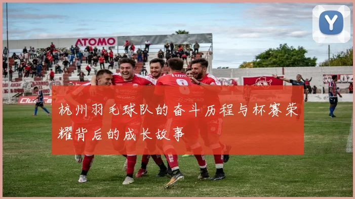 杭州羽毛球队的奋斗历程与杯赛荣耀背后的成长故事