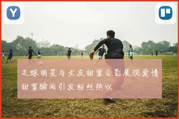 足球明星与女友甜蜜合影展现爱情甜蜜瞬间引发粉丝热议
