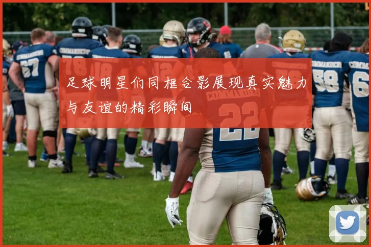 足球明星们同框合影展现真实魅力与友谊的精彩瞬间